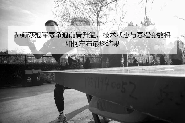 孙颖莎冠军赛争冠前景升温，技术状态与赛程变数将如何左右最终结果